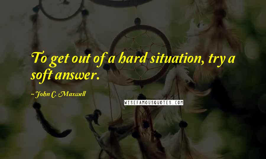 John C. Maxwell Quotes: To get out of a hard situation, try a soft answer.