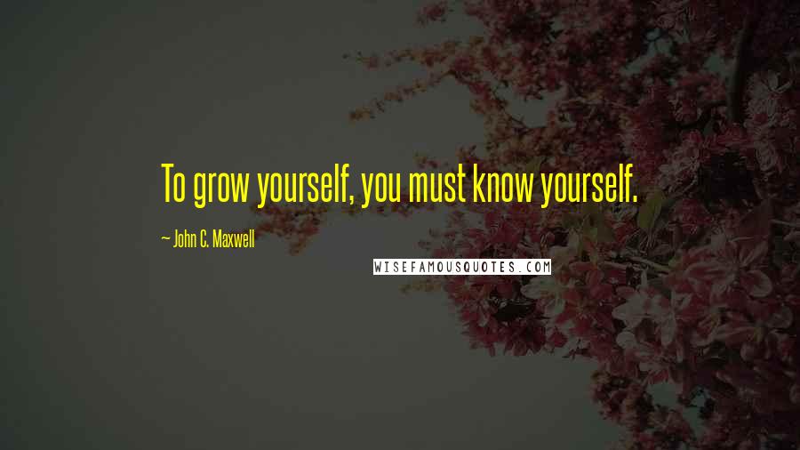 John C. Maxwell Quotes: To grow yourself, you must know yourself.