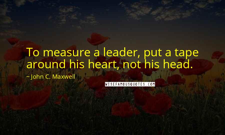 John C. Maxwell Quotes: To measure a leader, put a tape around his heart, not his head.