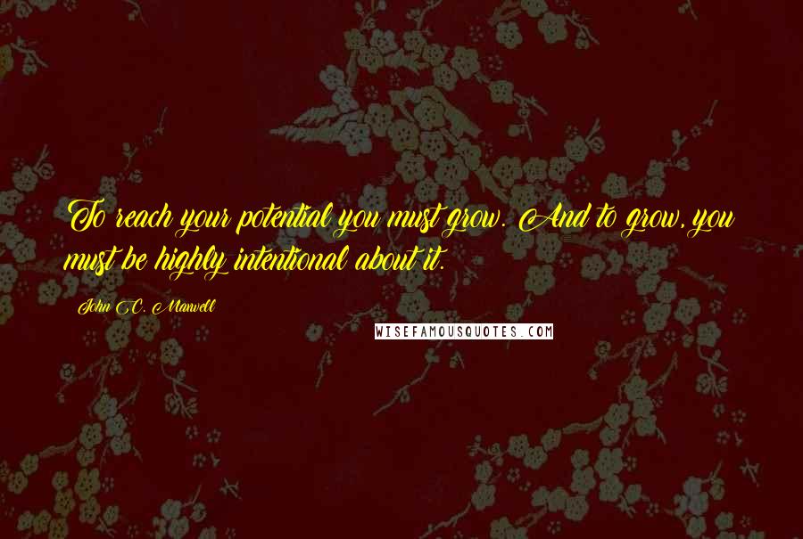 John C. Maxwell Quotes: To reach your potential you must grow. And to grow, you must be highly intentional about it.