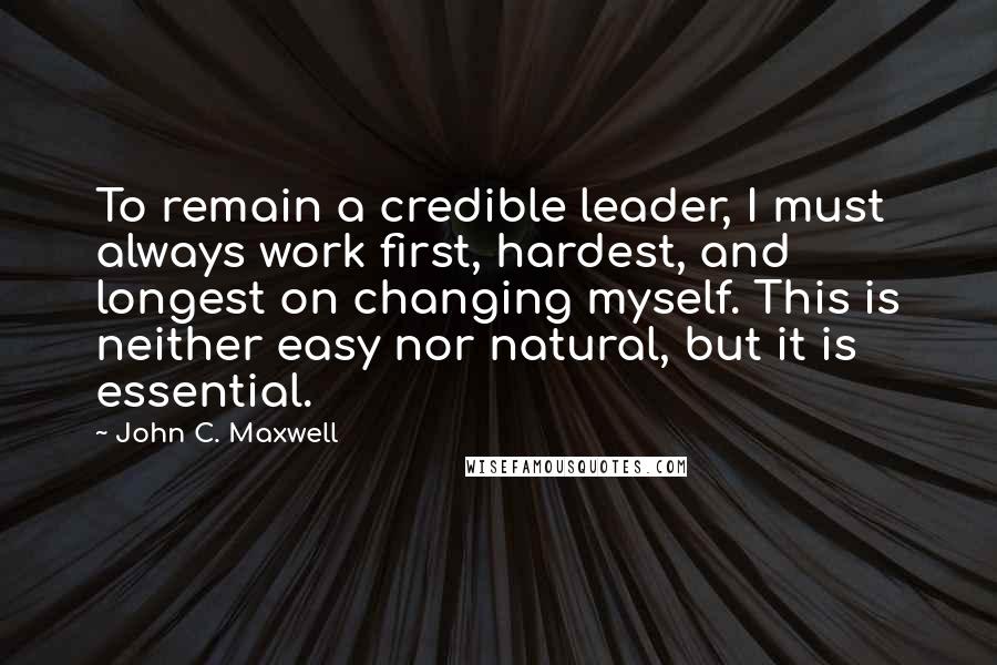 John C. Maxwell Quotes: To remain a credible leader, I must always work first, hardest, and longest on changing myself. This is neither easy nor natural, but it is essential.