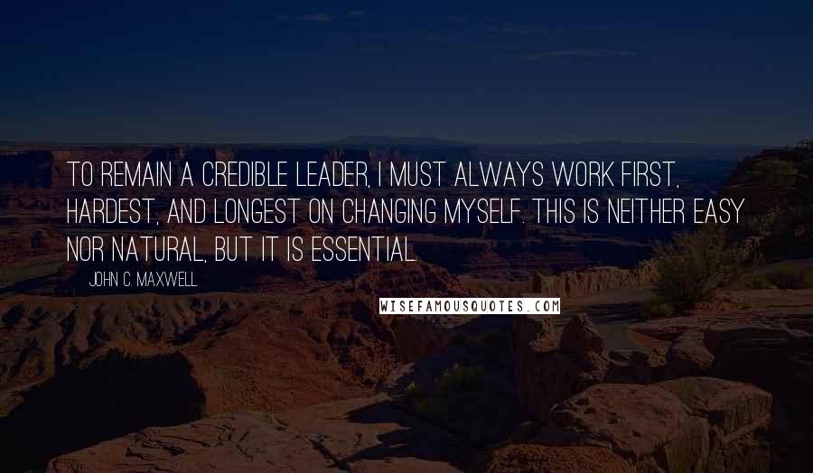 John C. Maxwell Quotes: To remain a credible leader, I must always work first, hardest, and longest on changing myself. This is neither easy nor natural, but it is essential.