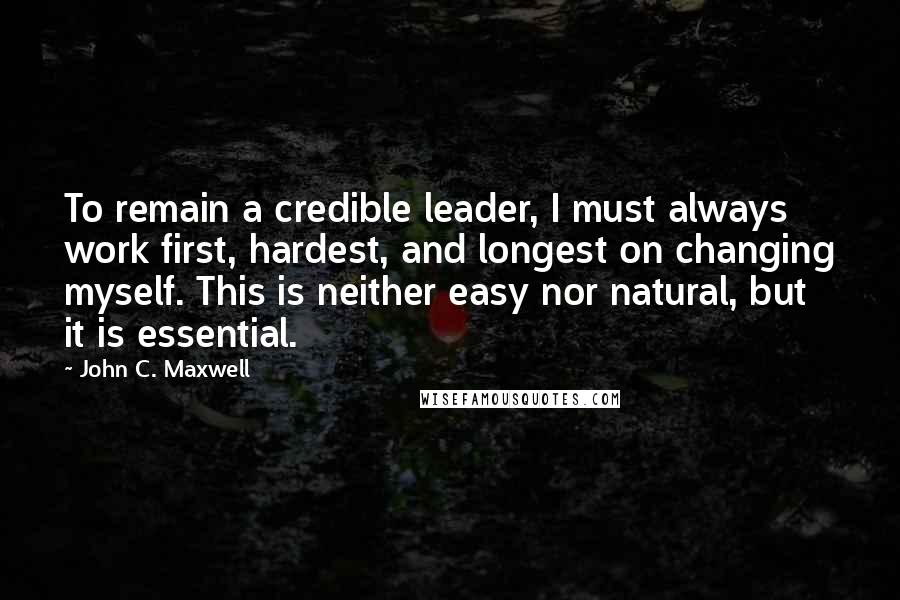 John C. Maxwell Quotes: To remain a credible leader, I must always work first, hardest, and longest on changing myself. This is neither easy nor natural, but it is essential.