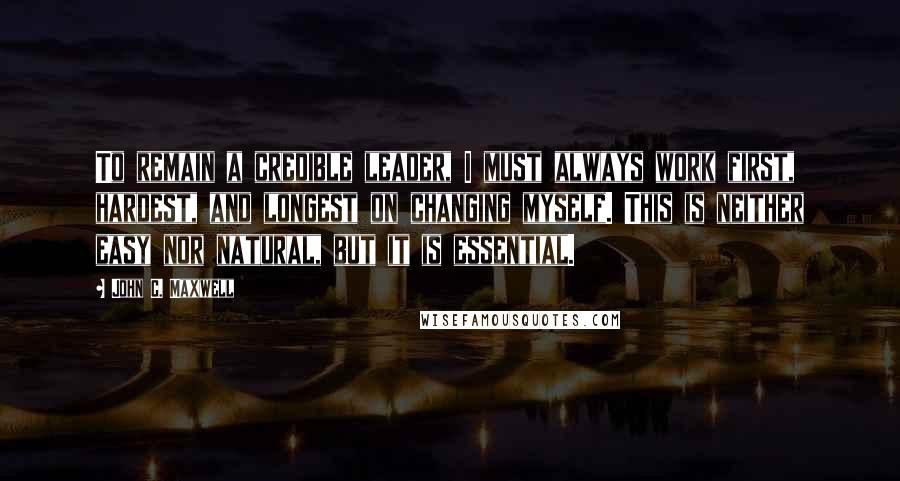 John C. Maxwell Quotes: To remain a credible leader, I must always work first, hardest, and longest on changing myself. This is neither easy nor natural, but it is essential.