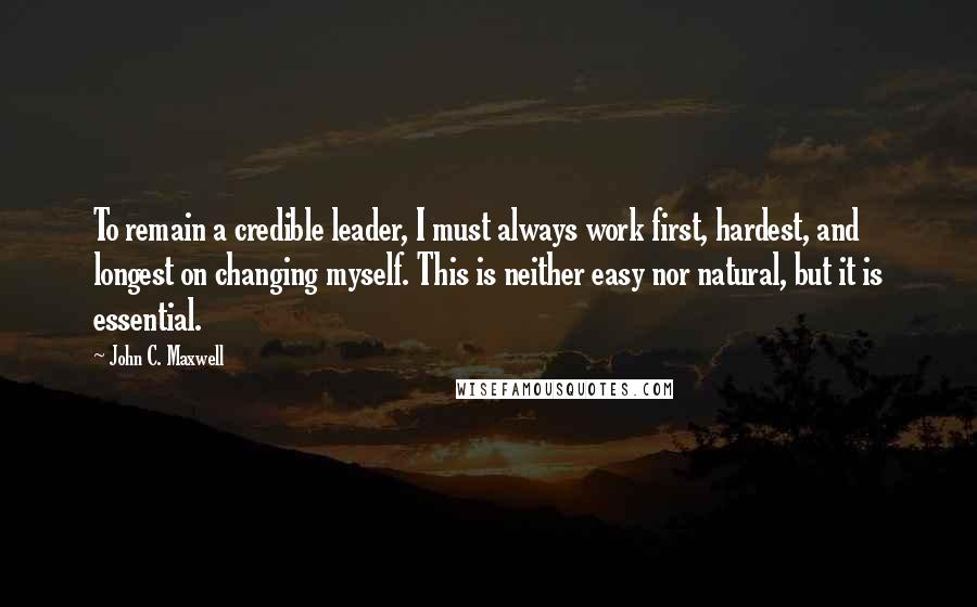 John C. Maxwell Quotes: To remain a credible leader, I must always work first, hardest, and longest on changing myself. This is neither easy nor natural, but it is essential.