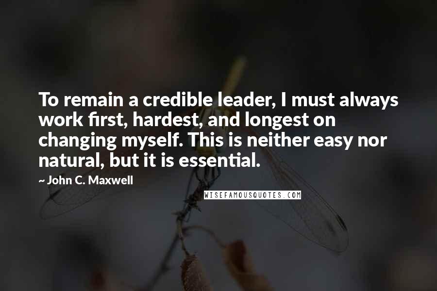 John C. Maxwell Quotes: To remain a credible leader, I must always work first, hardest, and longest on changing myself. This is neither easy nor natural, but it is essential.