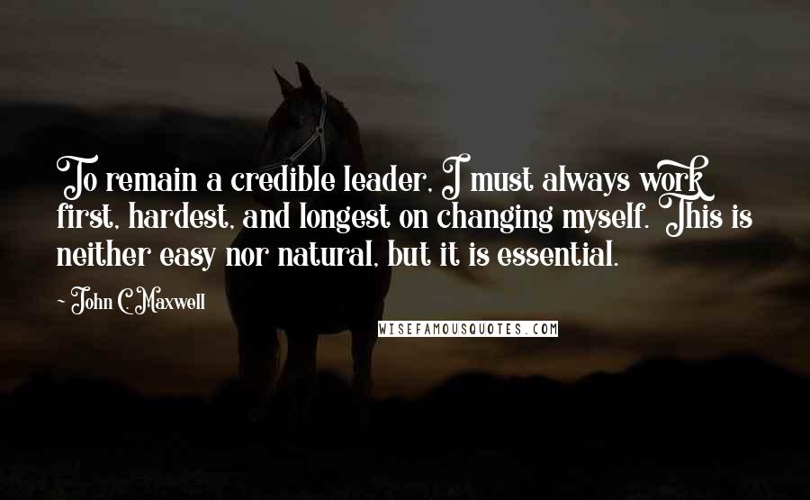 John C. Maxwell Quotes: To remain a credible leader, I must always work first, hardest, and longest on changing myself. This is neither easy nor natural, but it is essential.