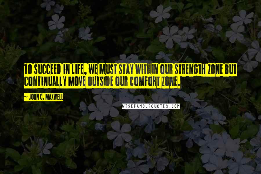 John C. Maxwell Quotes: To succeed in life, we must stay within our strength zone but continually move outside our comfort zone.