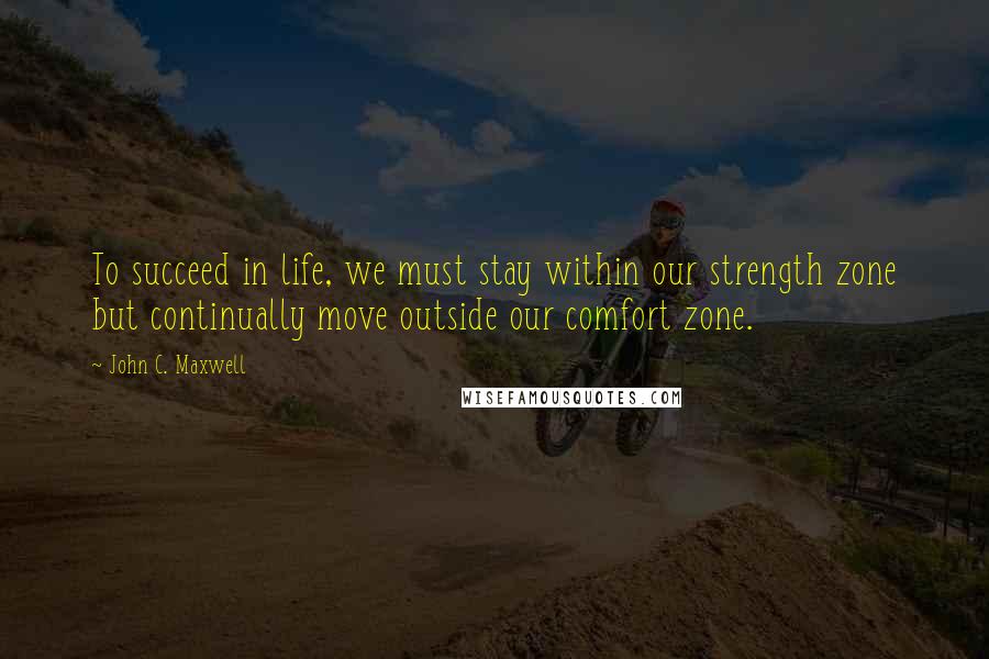 John C. Maxwell Quotes: To succeed in life, we must stay within our strength zone but continually move outside our comfort zone.