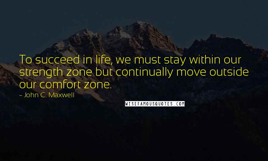 John C. Maxwell Quotes: To succeed in life, we must stay within our strength zone but continually move outside our comfort zone.