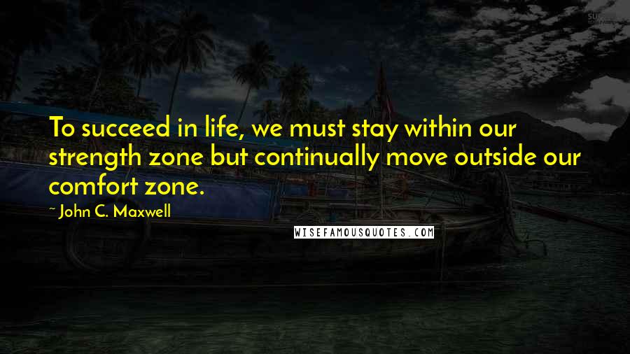 John C. Maxwell Quotes: To succeed in life, we must stay within our strength zone but continually move outside our comfort zone.