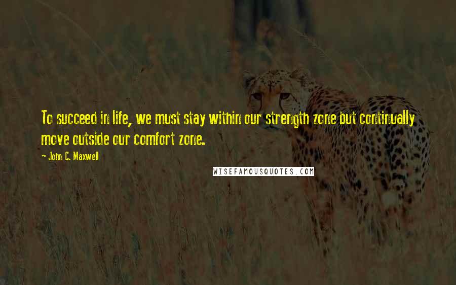 John C. Maxwell Quotes: To succeed in life, we must stay within our strength zone but continually move outside our comfort zone.