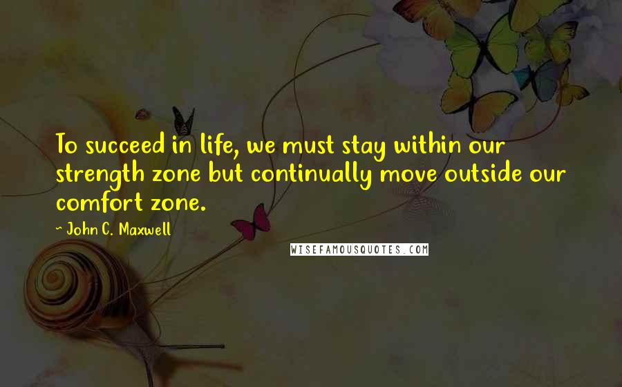 John C. Maxwell Quotes: To succeed in life, we must stay within our strength zone but continually move outside our comfort zone.