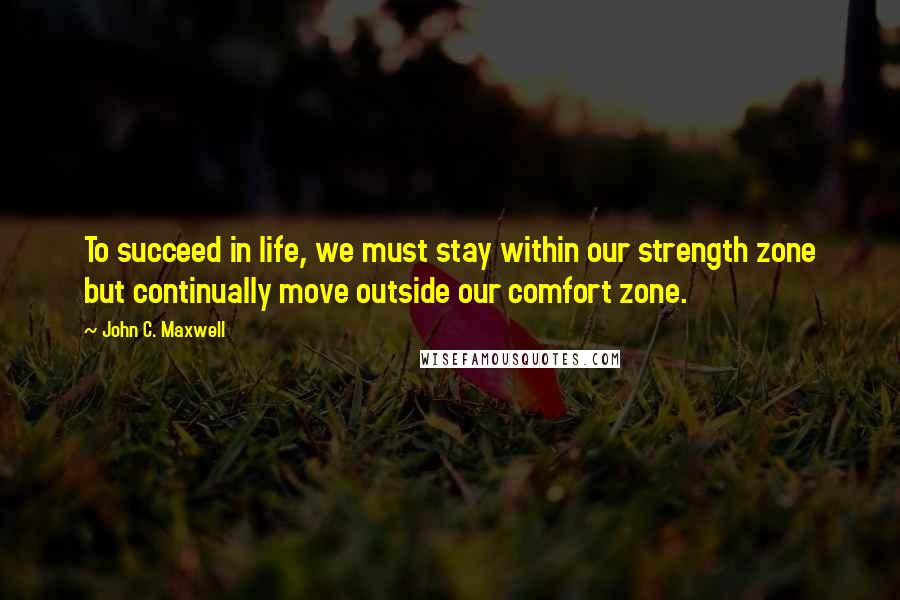 John C. Maxwell Quotes: To succeed in life, we must stay within our strength zone but continually move outside our comfort zone.