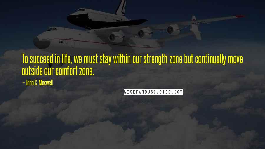 John C. Maxwell Quotes: To succeed in life, we must stay within our strength zone but continually move outside our comfort zone.