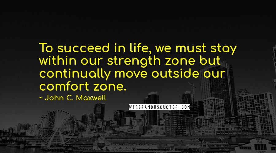 John C. Maxwell Quotes: To succeed in life, we must stay within our strength zone but continually move outside our comfort zone.