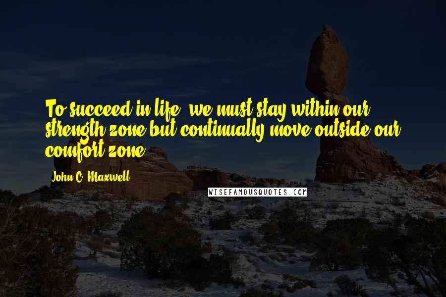 John C. Maxwell Quotes: To succeed in life, we must stay within our strength zone but continually move outside our comfort zone.