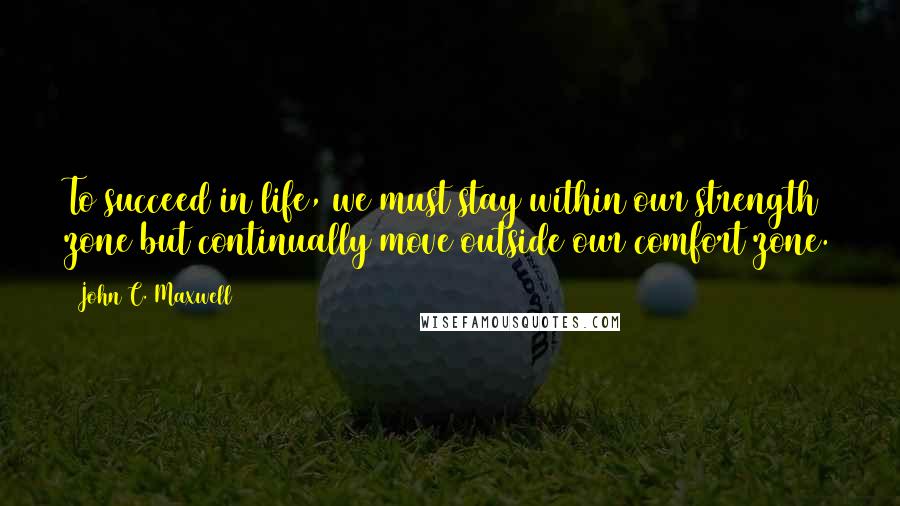 John C. Maxwell Quotes: To succeed in life, we must stay within our strength zone but continually move outside our comfort zone.