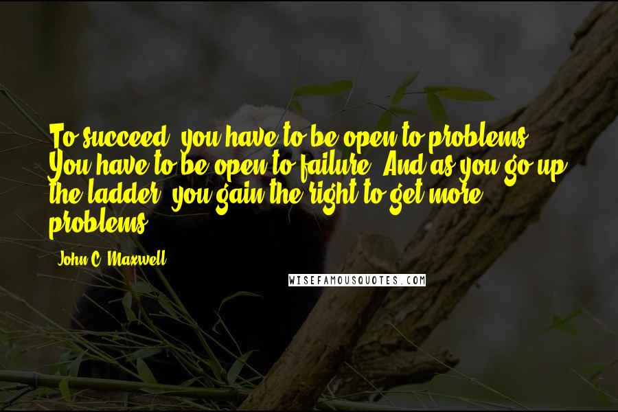 John C. Maxwell Quotes: To succeed, you have to be open to problems. You have to be open to failure. And as you go up the ladder, you gain the right to get more problems.