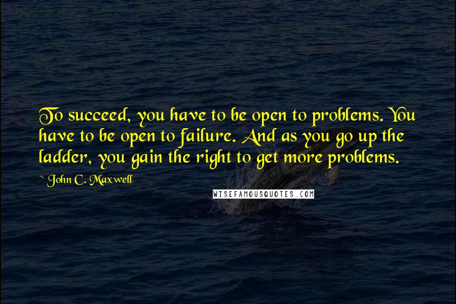 John C. Maxwell Quotes: To succeed, you have to be open to problems. You have to be open to failure. And as you go up the ladder, you gain the right to get more problems.