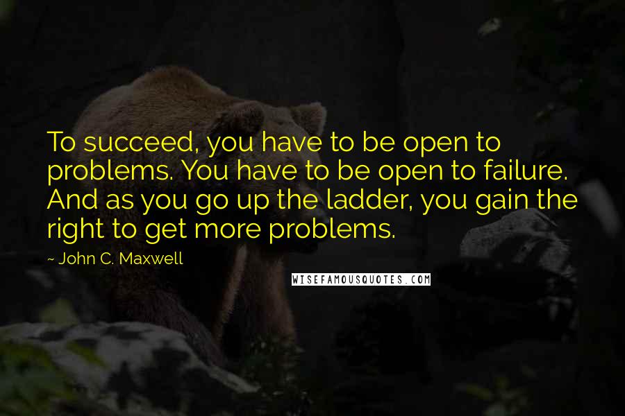 John C. Maxwell Quotes: To succeed, you have to be open to problems. You have to be open to failure. And as you go up the ladder, you gain the right to get more problems.