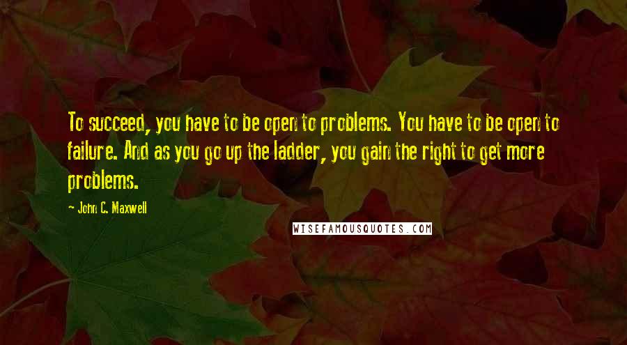 John C. Maxwell Quotes: To succeed, you have to be open to problems. You have to be open to failure. And as you go up the ladder, you gain the right to get more problems.