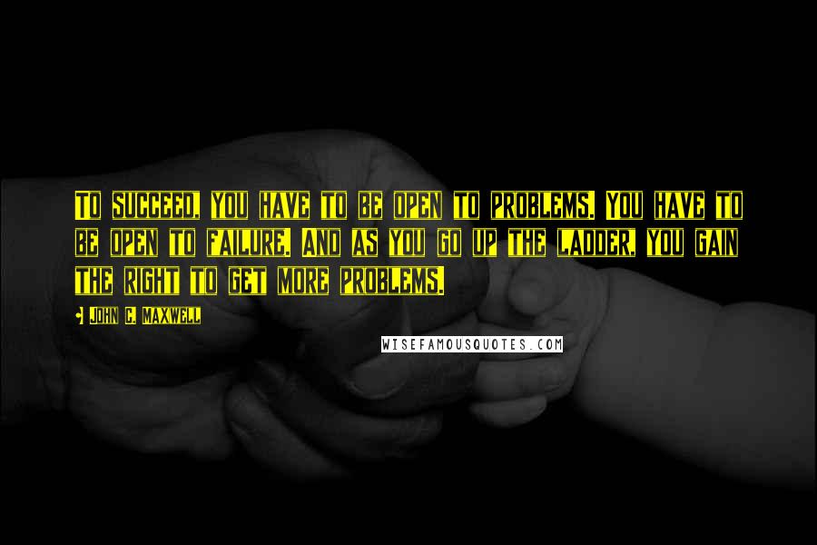 John C. Maxwell Quotes: To succeed, you have to be open to problems. You have to be open to failure. And as you go up the ladder, you gain the right to get more problems.