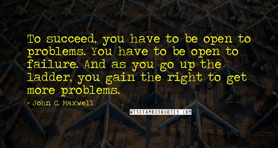 John C. Maxwell Quotes: To succeed, you have to be open to problems. You have to be open to failure. And as you go up the ladder, you gain the right to get more problems.