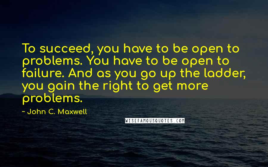 John C. Maxwell Quotes: To succeed, you have to be open to problems. You have to be open to failure. And as you go up the ladder, you gain the right to get more problems.