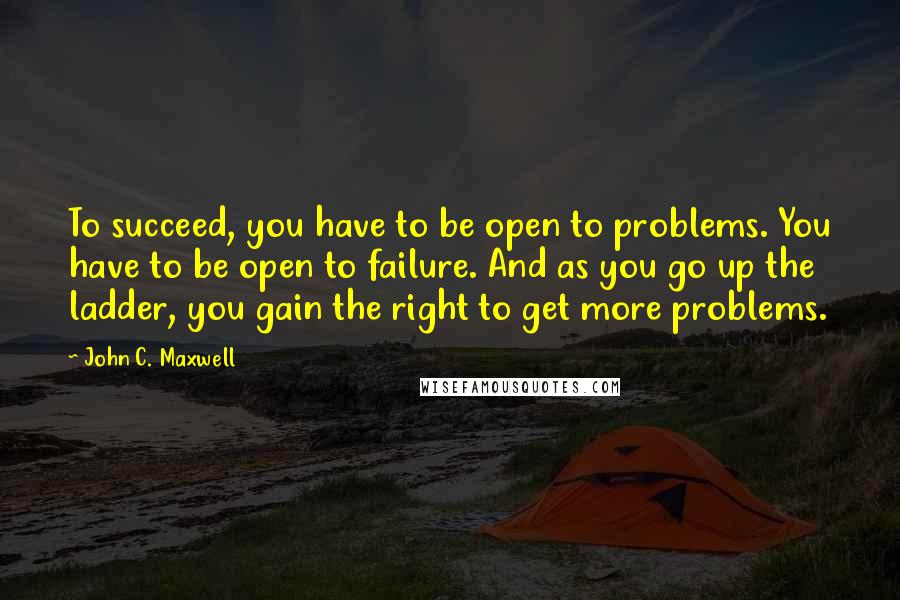 John C. Maxwell Quotes: To succeed, you have to be open to problems. You have to be open to failure. And as you go up the ladder, you gain the right to get more problems.