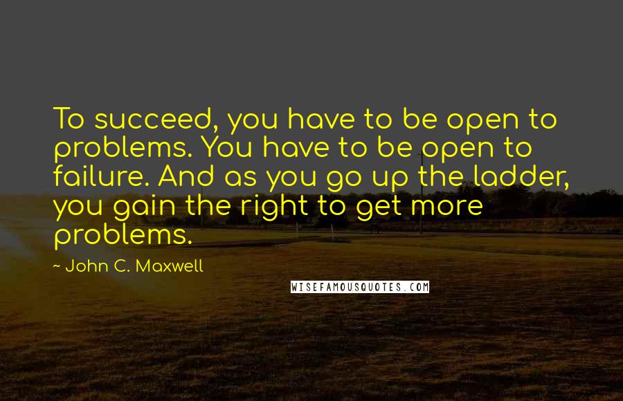 John C. Maxwell Quotes: To succeed, you have to be open to problems. You have to be open to failure. And as you go up the ladder, you gain the right to get more problems.