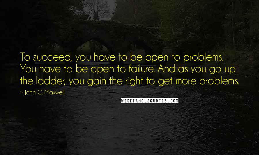 John C. Maxwell Quotes: To succeed, you have to be open to problems. You have to be open to failure. And as you go up the ladder, you gain the right to get more problems.