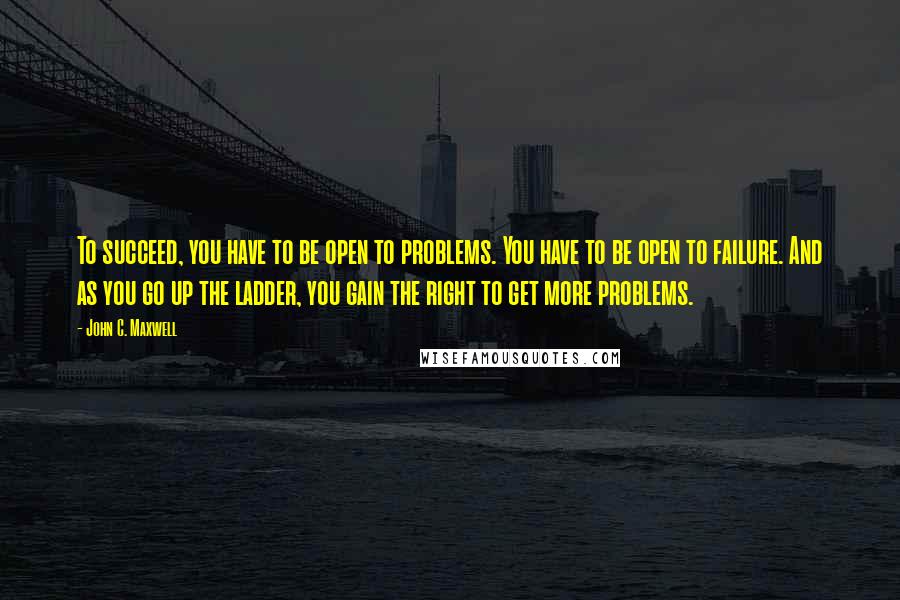 John C. Maxwell Quotes: To succeed, you have to be open to problems. You have to be open to failure. And as you go up the ladder, you gain the right to get more problems.