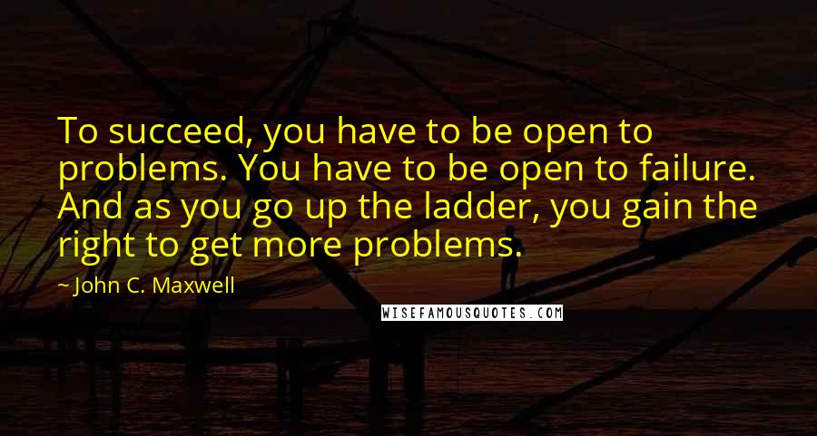 John C. Maxwell Quotes: To succeed, you have to be open to problems. You have to be open to failure. And as you go up the ladder, you gain the right to get more problems.