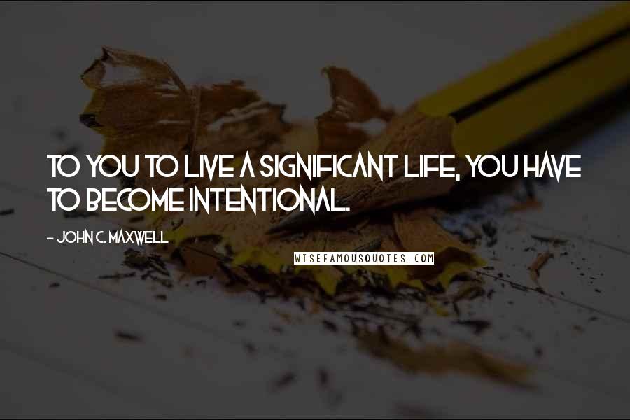 John C. Maxwell Quotes: To you to live a significant life, you have to become intentional.