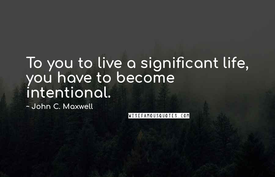 John C. Maxwell Quotes: To you to live a significant life, you have to become intentional.