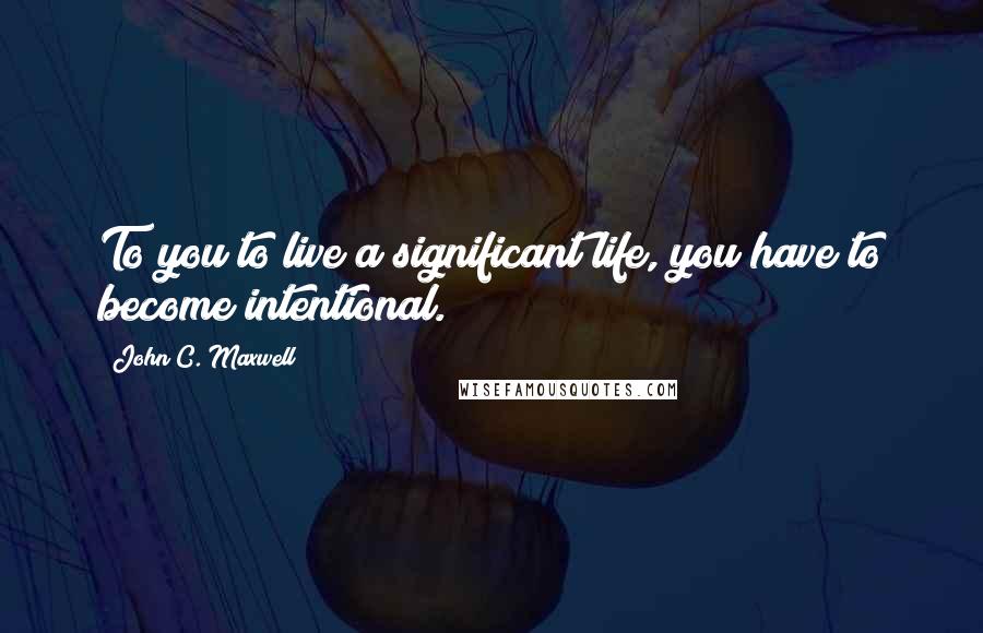 John C. Maxwell Quotes: To you to live a significant life, you have to become intentional.