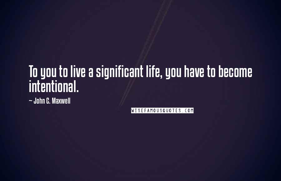 John C. Maxwell Quotes: To you to live a significant life, you have to become intentional.