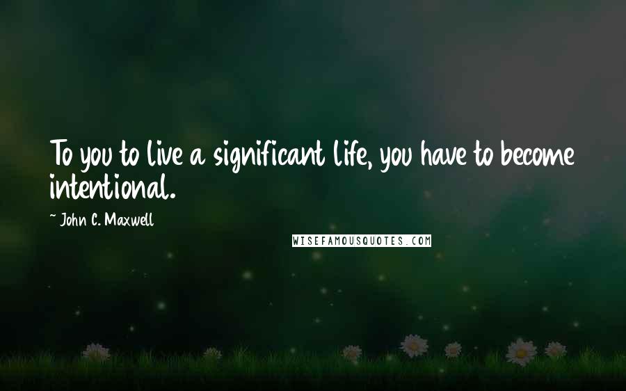 John C. Maxwell Quotes: To you to live a significant life, you have to become intentional.