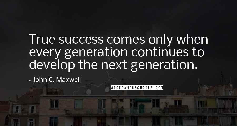 John C. Maxwell Quotes: True success comes only when every generation continues to develop the next generation.