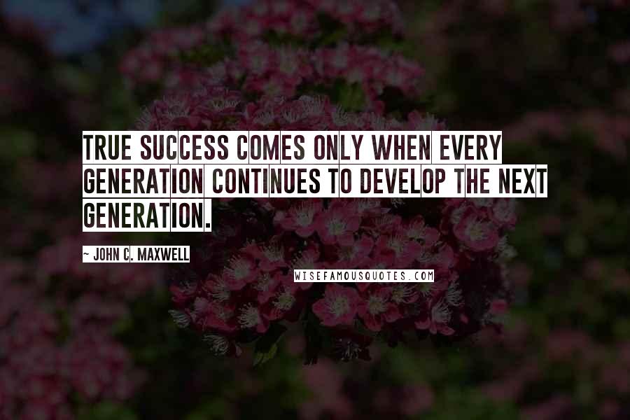 John C. Maxwell Quotes: True success comes only when every generation continues to develop the next generation.