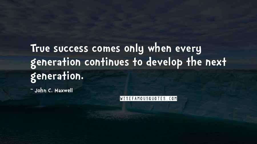 John C. Maxwell Quotes: True success comes only when every generation continues to develop the next generation.