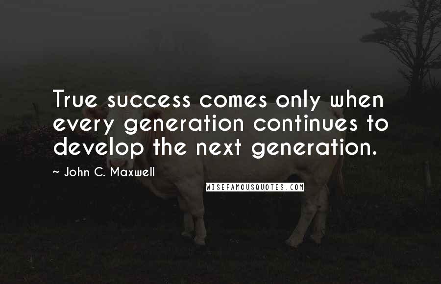 John C. Maxwell Quotes: True success comes only when every generation continues to develop the next generation.