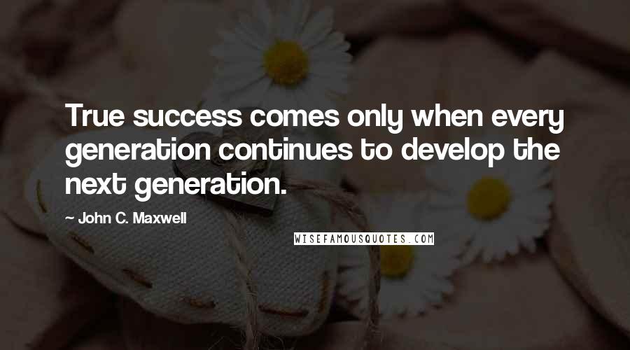 John C. Maxwell Quotes: True success comes only when every generation continues to develop the next generation.