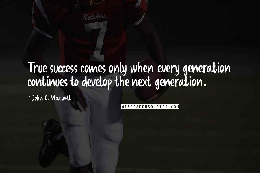 John C. Maxwell Quotes: True success comes only when every generation continues to develop the next generation.