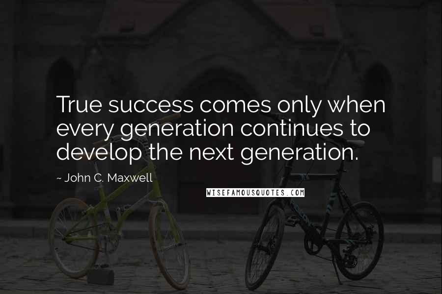 John C. Maxwell Quotes: True success comes only when every generation continues to develop the next generation.