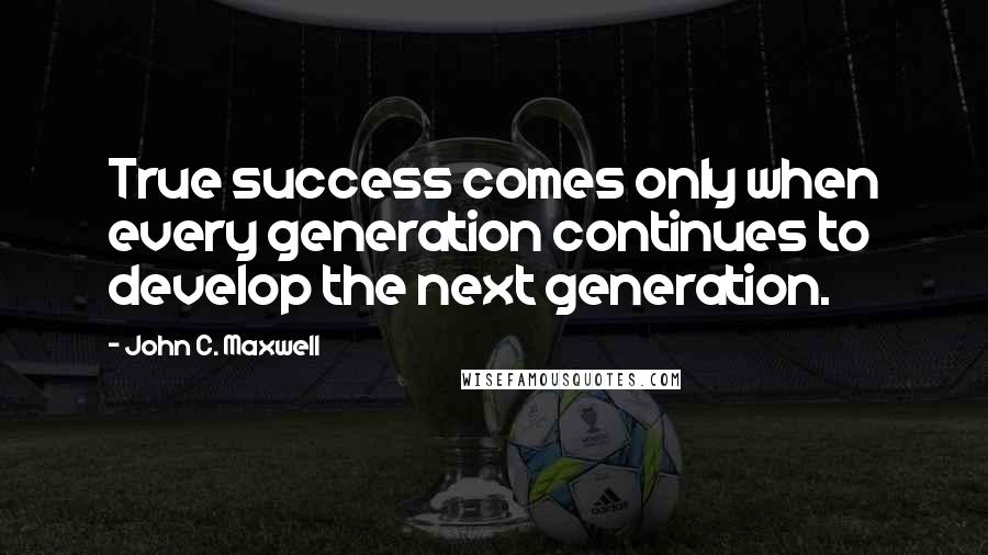 John C. Maxwell Quotes: True success comes only when every generation continues to develop the next generation.