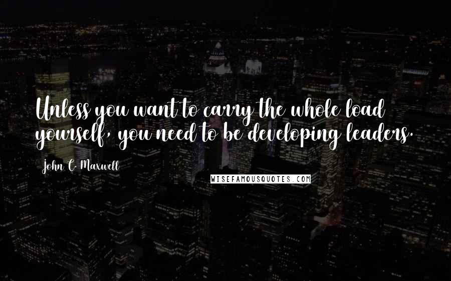 John C. Maxwell Quotes: Unless you want to carry the whole load yourself, you need to be developing leaders.