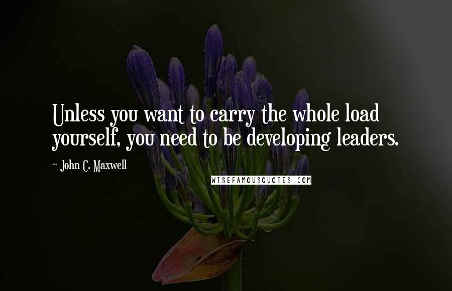 John C. Maxwell Quotes: Unless you want to carry the whole load yourself, you need to be developing leaders.