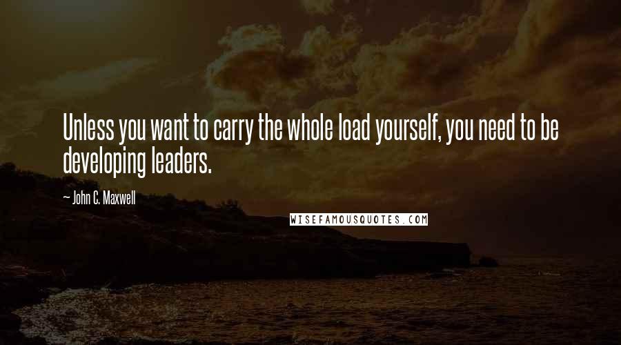 John C. Maxwell Quotes: Unless you want to carry the whole load yourself, you need to be developing leaders.